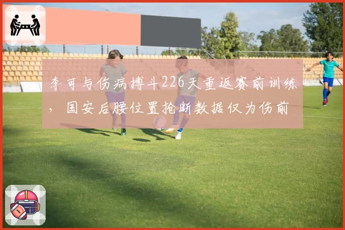 李可与伤病搏斗226天重返赛前训练，国安后腰位置抢断数据仅为伤前一半水平