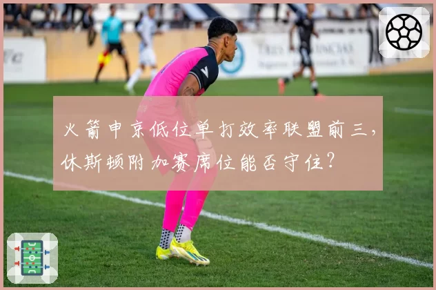 火箭申京低位单打效率联盟前三，休斯顿附加赛席位能否守住？