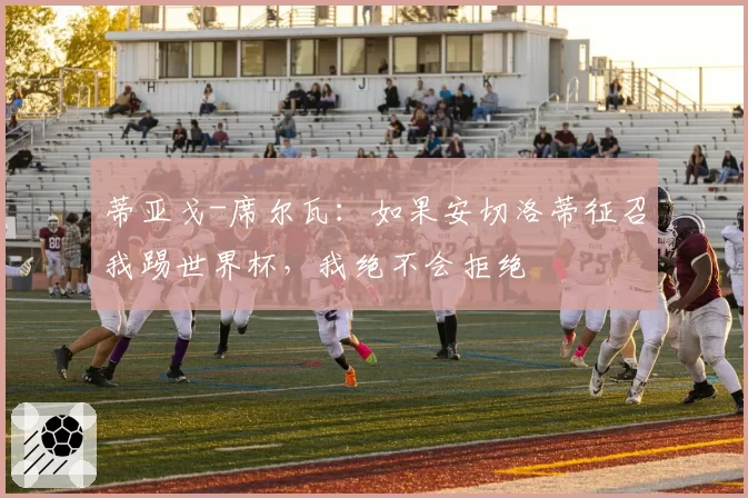 蒂亚戈-席尔瓦：如果安切洛蒂征召我踢世界杯，我绝不会拒绝