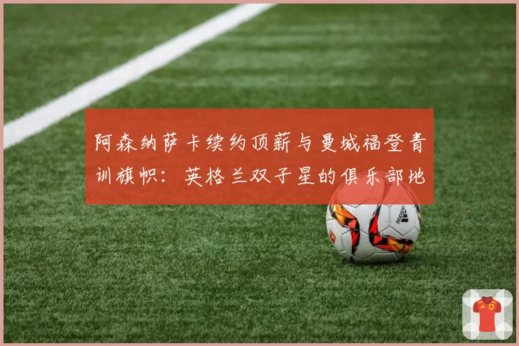 阿森纳萨卡续约顶薪与曼城福登青训旗帜：英格兰双子星的俱乐部地位与薪资对标