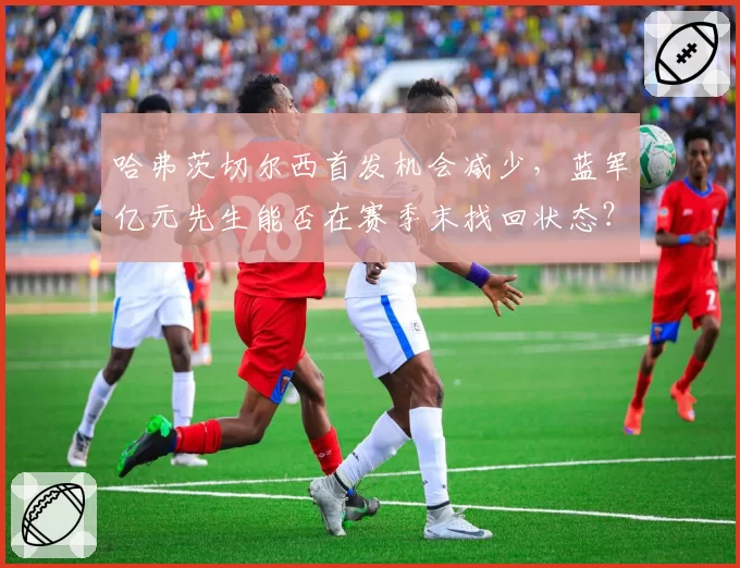 哈弗茨切尔西首发机会减少，蓝军亿元先生能否在赛季末找回状态？