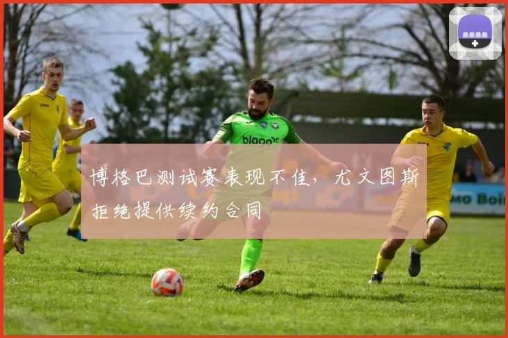 博格巴测试赛表现不佳，尤文图斯拒绝提供续约合同