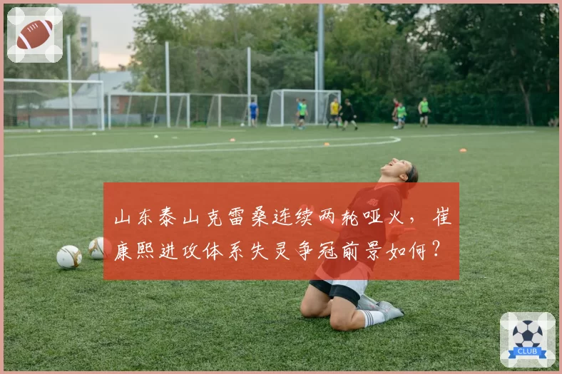 山东泰山克雷桑连续两轮哑火，崔康熙进攻体系失灵争冠前景如何？