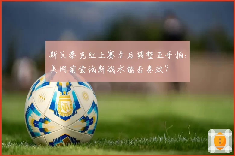 斯瓦泰克红土赛季后调整正手拍，美网前尝试新战术能否奏效？