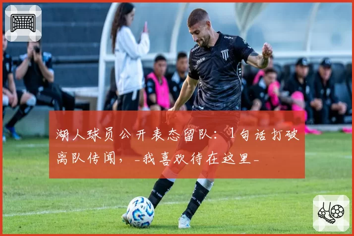 湖人球员公开表态留队：1句话打破离队传闻，_我喜欢待在这里_