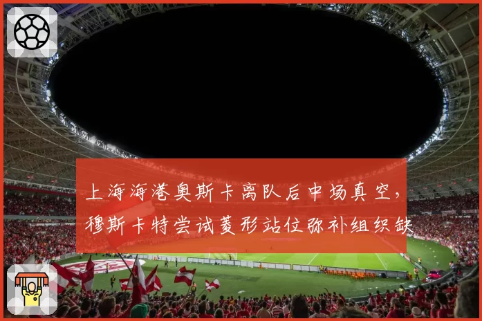 上海海港奥斯卡离队后中场真空,穆斯卡特尝试菱形站位弥补组织缺失