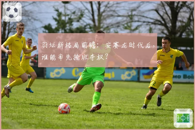 羽坛新格局前瞻：安赛龙时代后，谁能率先抢班夺权？