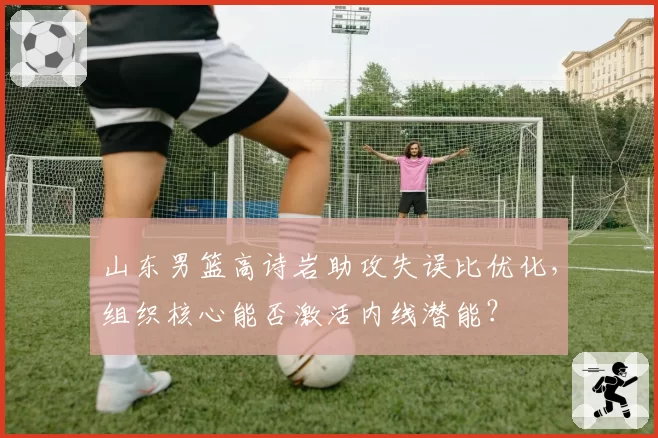 山东男篮高诗岩助攻失误比优化，组织核心能否激活内线潜能？