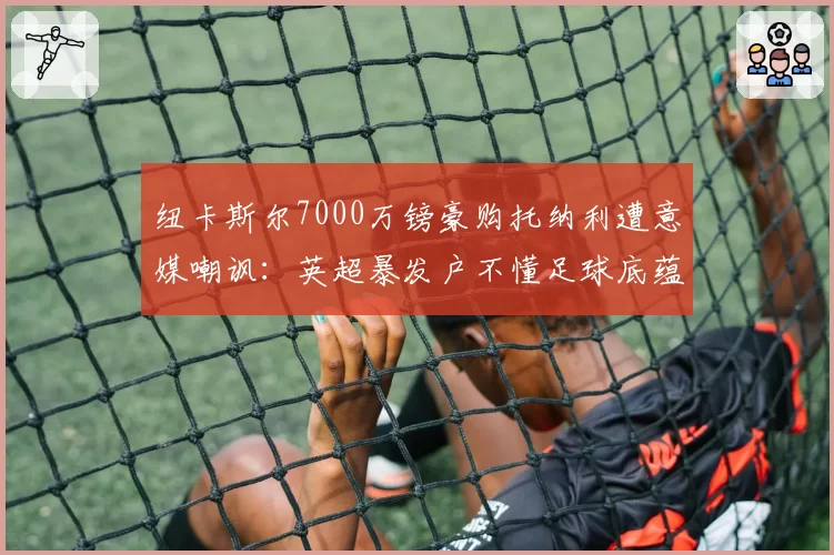 纽卡斯尔7000万镑豪购托纳利遭意媒嘲讽：英超暴发户不懂足球底蕴