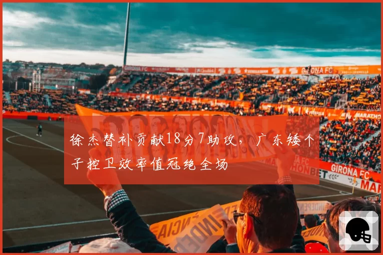 徐杰替补贡献18分7助攻,广东矮个子控卫效率值冠绝全场