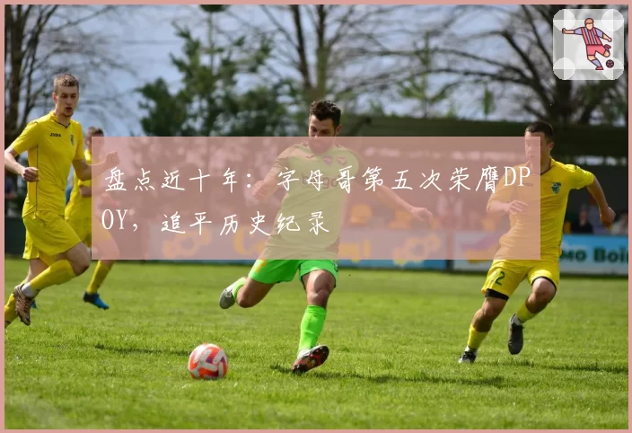 盘点近十年：字母哥第五次荣膺DPOY，追平历史纪录
