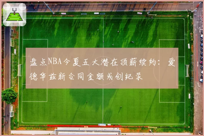 盘点NBA今夏五大潜在顶薪续约：爱德华兹新合同金额或创纪录