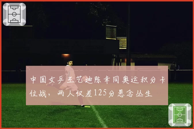 中国女乒王艺迪陈幸同奥运积分卡位战,两人仅差125分悬念丛生