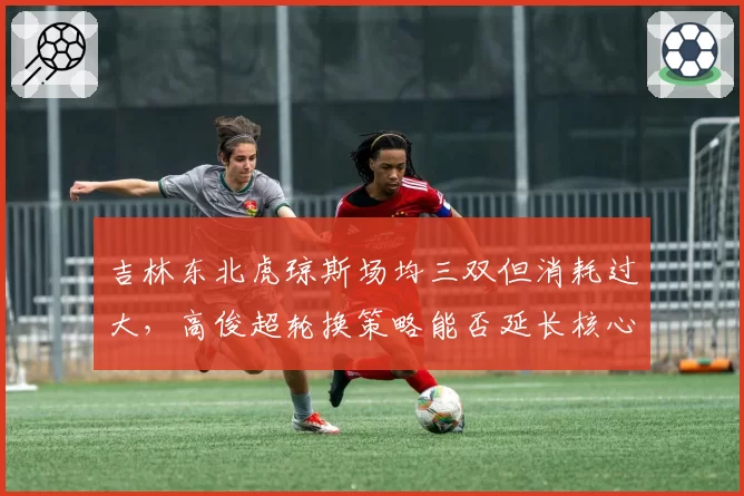 吉林东北虎琼斯场均三双但消耗过大，高俊超轮换策略能否延长核心寿命