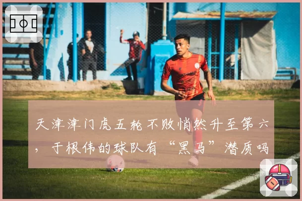 天津津门虎五轮不败悄然升至第六，于根伟的球队有“黑马”潜质吗？