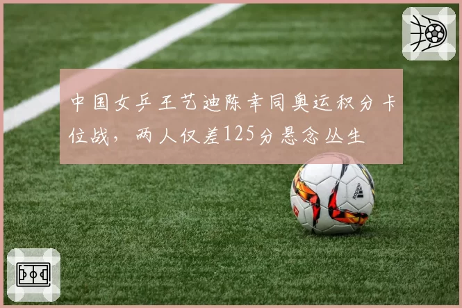 中国女乒王艺迪陈幸同奥运积分卡位战,两人仅差125分悬念丛生