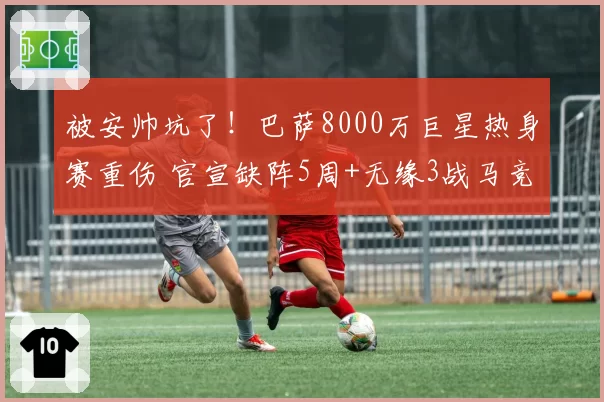 被安帅坑了！巴萨8000万巨星热身赛重伤 官宣缺阵5周+无缘3战马竞