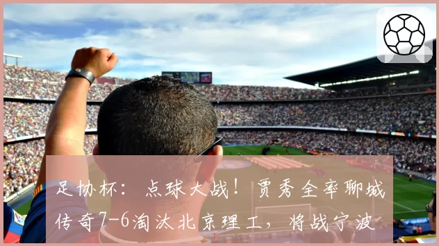 足协杯：点球大战！贾秀全率聊城传奇7-6淘汰北京理工，将战宁波