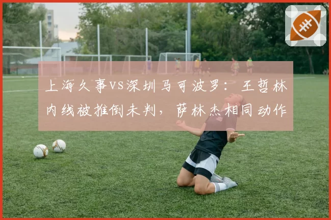 上海久事vs深圳马可波罗：王哲林内线被推倒未判，萨林杰相同动作被吹违体争议大