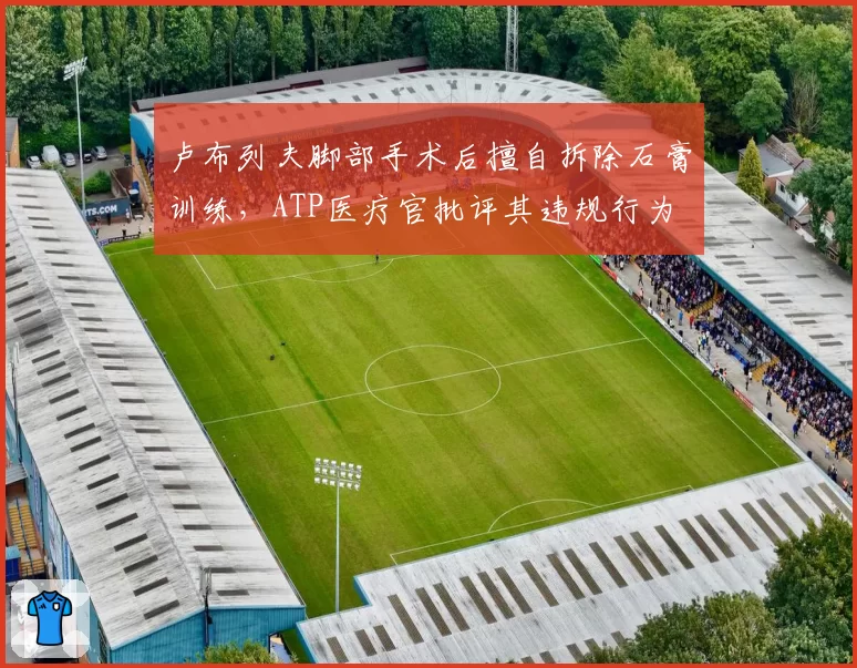 卢布列夫脚部手术后擅自拆除石膏训练，ATP医疗官批评其违规行为