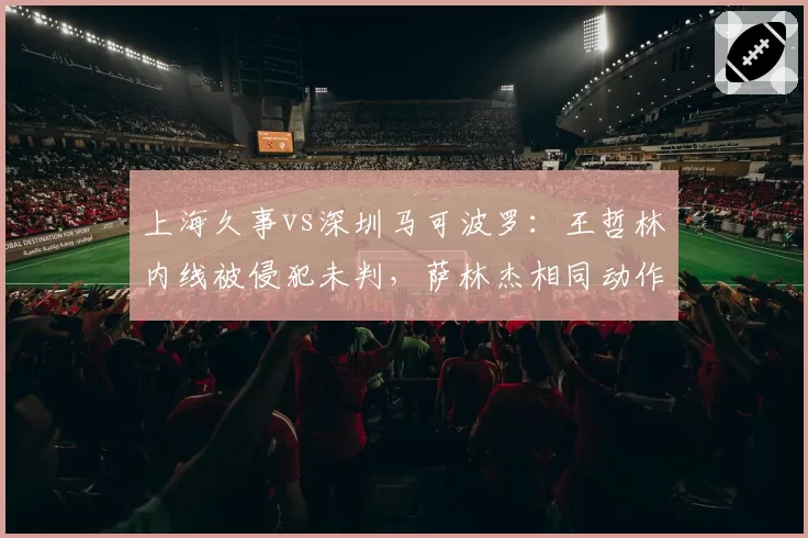上海久事vs深圳马可波罗：王哲林内线被侵犯未判，萨林杰相同动作遭追罚引双标质疑