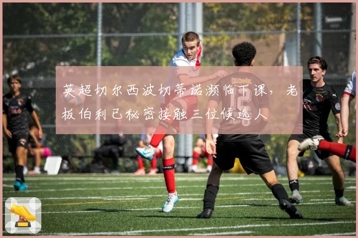 英超切尔西波切蒂诺濒临下课，老板伯利已秘密接触三位候选人