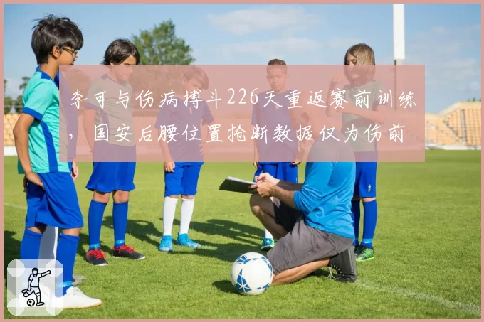 李可与伤病搏斗226天重返赛前训练，国安后腰位置抢断数据仅为伤前一半水平
