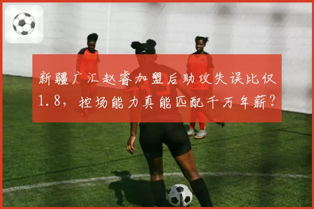 新疆广汇赵睿加盟后助攻失误比仅1.8，控场能力真能匹配千万年薪？