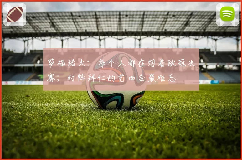 萨福诺夫：每个人都在想着欧冠决赛；对阵拜仁的首回合最难忘