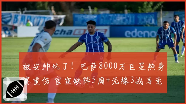 被安帅坑了！巴萨8000万巨星热身赛重伤 官宣缺阵5周+无缘3战马竞