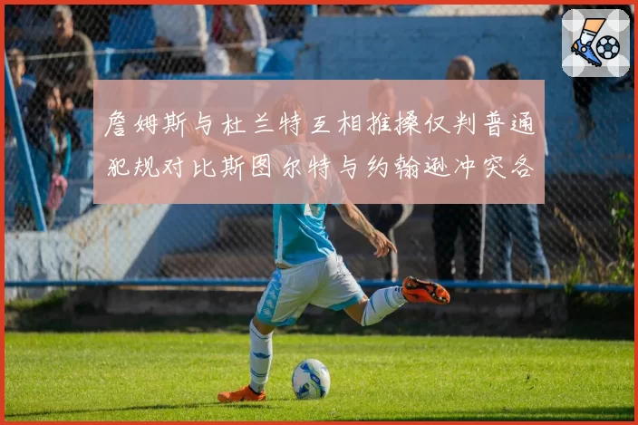 詹姆斯与杜兰特互相推搡仅判普通犯规对比斯图尔特与约翰逊冲突各吃技犯，联盟双重标准遭炮轰