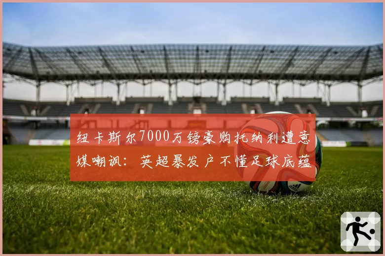 纽卡斯尔7000万镑豪购托纳利遭意媒嘲讽：英超暴发户不懂足球底蕴