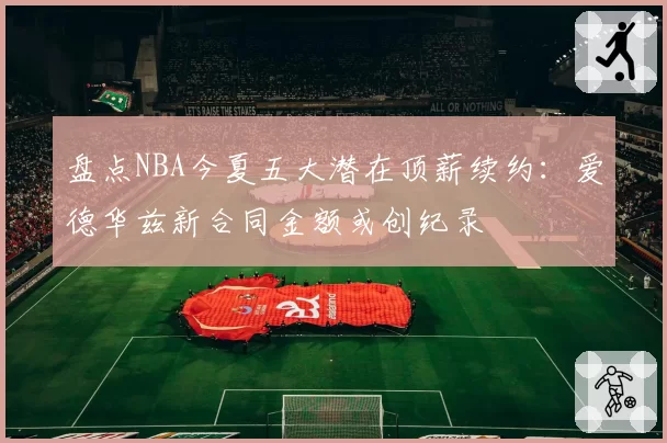 盘点NBA今夏五大潜在顶薪续约：爱德华兹新合同金额或创纪录