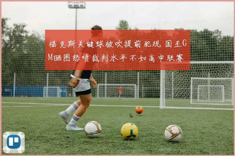 福克斯关键球被吹提前犯规 国王GM晒图怒喷裁判水平不如高中联赛
