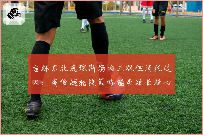 吉林东北虎琼斯场均三双但消耗过大，高俊超轮换策略能否延长核心寿命