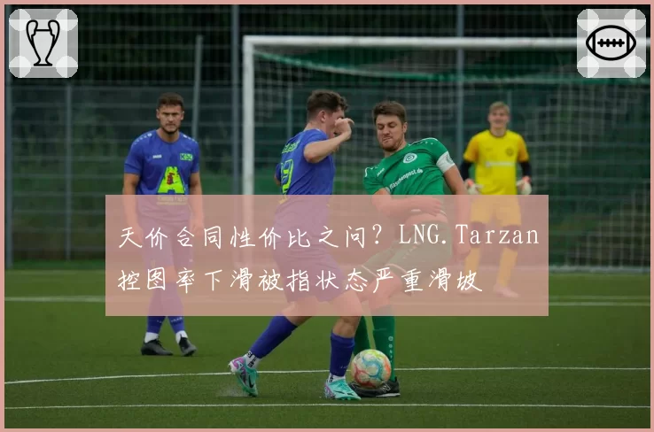 天价合同性价比之问？LNG.Tarzan控图率下滑被指状态严重滑坡