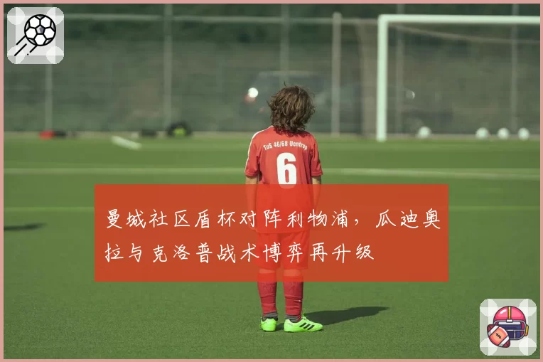 曼城社区盾杯对阵利物浦，瓜迪奥拉与克洛普战术博弈再升级