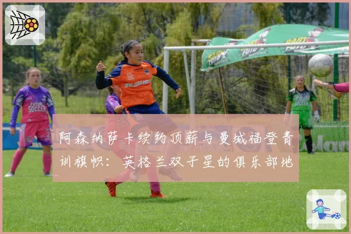 阿森纳萨卡续约顶薪与曼城福登青训旗帜：英格兰双子星的俱乐部地位与薪资对标