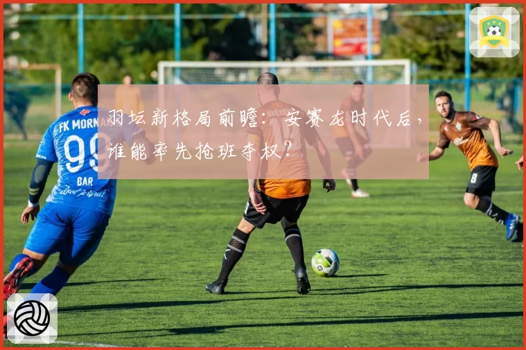 羽坛新格局前瞻：安赛龙时代后，谁能率先抢班夺权？