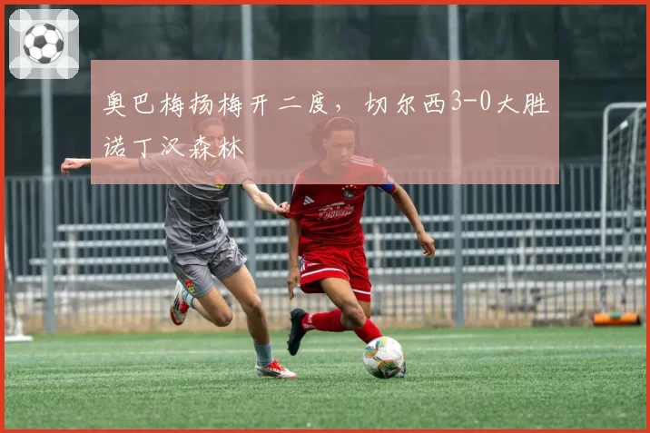 奥巴梅扬梅开二度，切尔西3-0大胜诺丁汉森林
