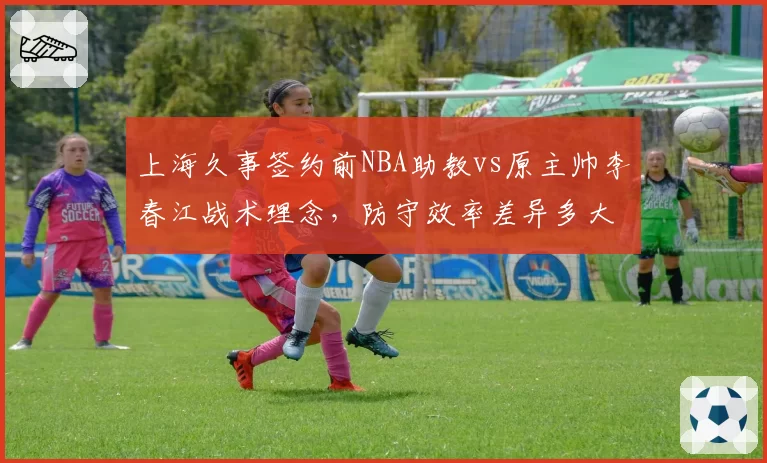 上海久事签约前NBA助教vs原主帅李春江战术理念,防守效率差异多大?