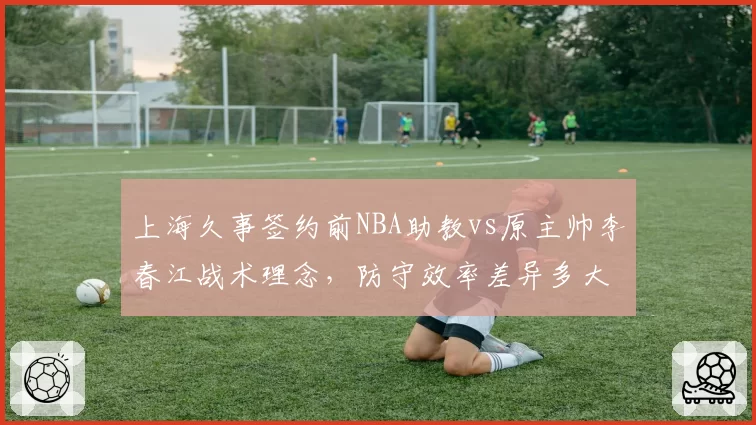 上海久事签约前NBA助教vs原主帅李春江战术理念，防守效率差异多大？