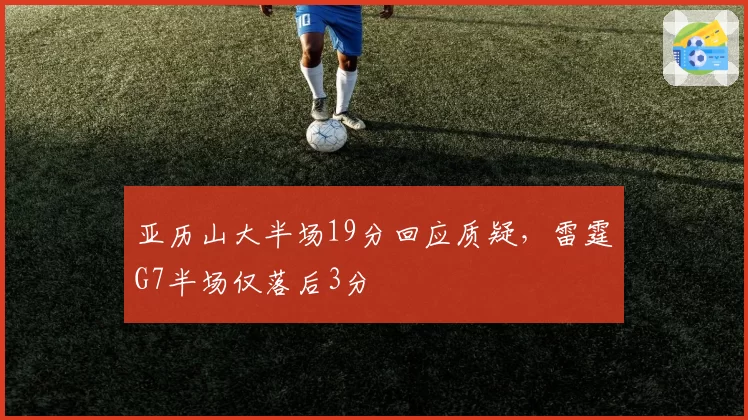 亚历山大半场19分回应质疑，雷霆G7半场仅落后3分