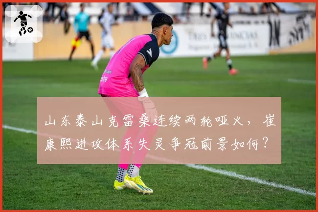 山东泰山克雷桑连续两轮哑火，崔康熙进攻体系失灵争冠前景如何？