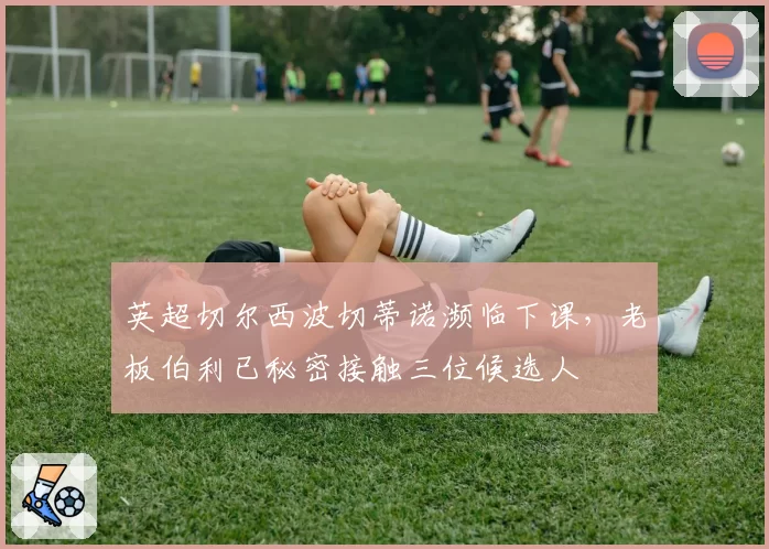 英超切尔西波切蒂诺濒临下课，老板伯利已秘密接触三位候选人