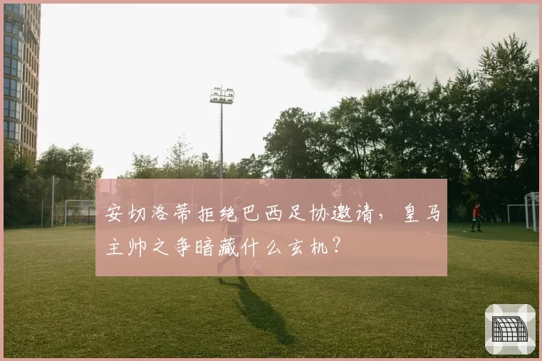 安切洛蒂拒绝巴西足协邀请，皇马主帅之争暗藏什么玄机？