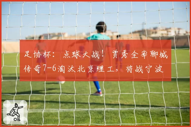 足协杯：点球大战！贾秀全率聊城传奇7-6淘汰北京理工，将战宁波