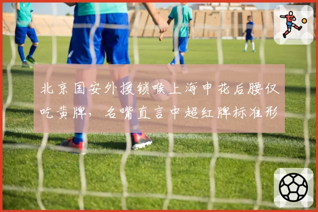 北京国安外援锁喉上海申花后腰仅吃黄牌，名嘴直言中超红牌标准形同虚设