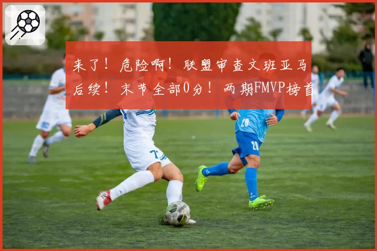 来了！危险啊！联盟审查文班亚马后续！末节全部0分！两期FMVP榜首第一人