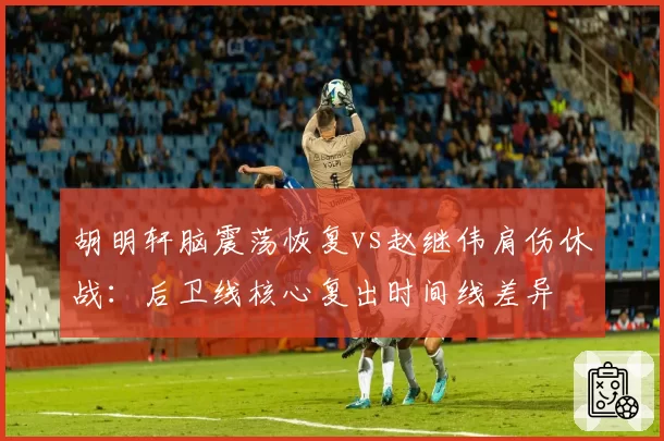 胡明轩脑震荡恢复vs赵继伟肩伤休战：后卫线核心复出时间线差异